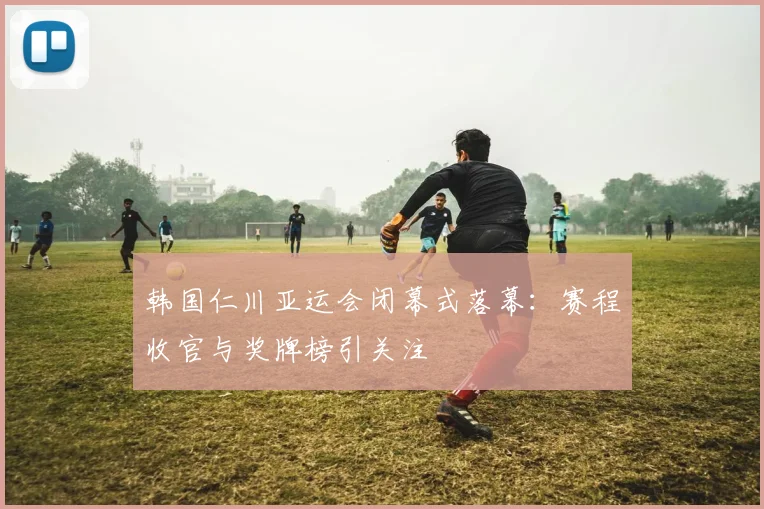 韩国仁川亚运会闭幕式落幕：赛程收官与奖牌榜引关注
