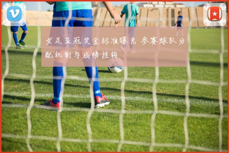 女足亚冠奖金标准曝光 参赛球队分配机制与成绩挂钩