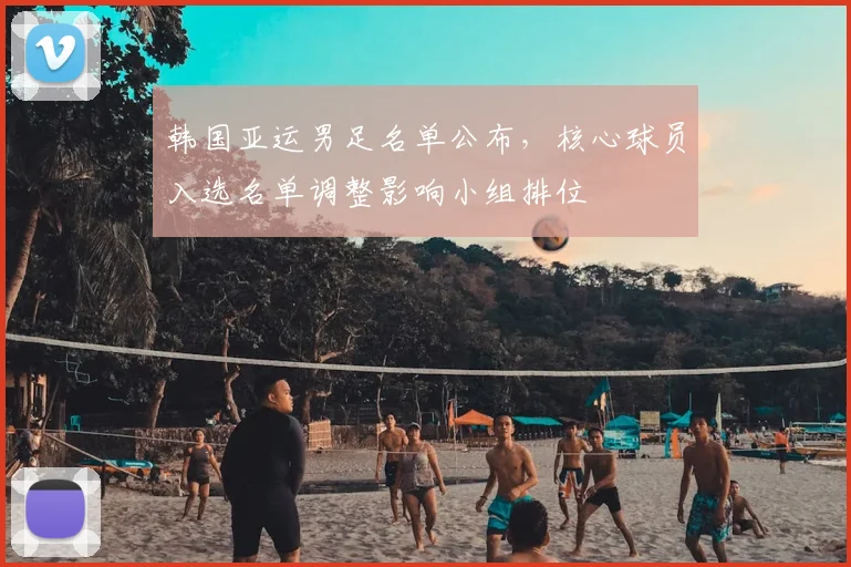 韩国亚运男足名单公布,核心球员入选名单调整影响小组排位