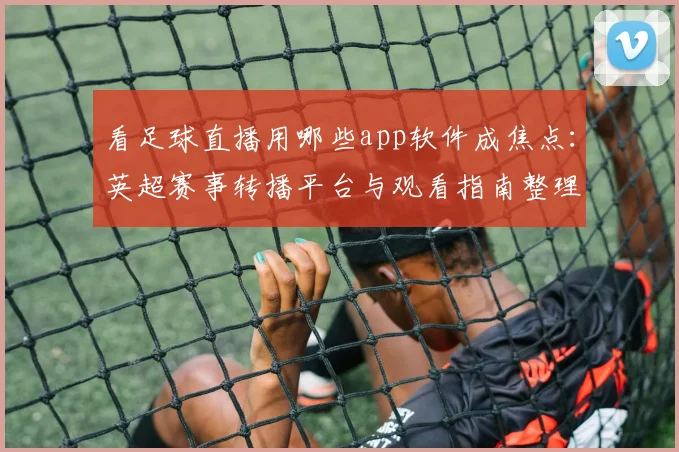 看足球直播用哪些app软件成焦点：英超赛事转播平台与观看指南整理供球迷参考