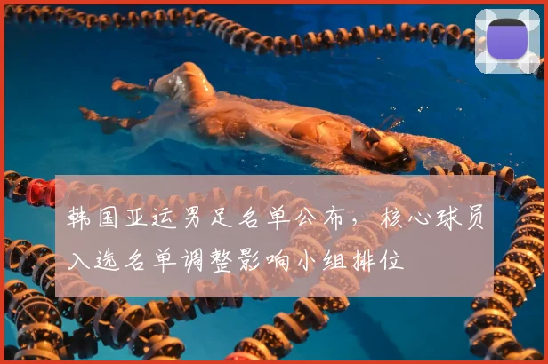 韩国亚运男足名单公布,核心球员入选名单调整影响小组排位