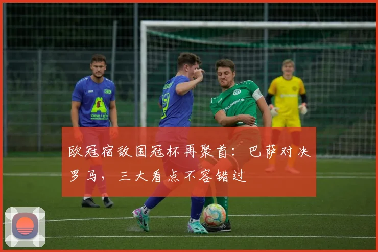 欧冠宿敌国冠杯再聚首：巴萨对决罗马，三大看点不容错过