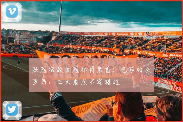 欧冠宿敌国冠杯再聚首：巴萨对决罗马，三大看点不容错过