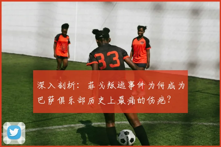 深入剖析：菲戈叛逃事件为何成为巴萨俱乐部历史上最痛的伤疤？