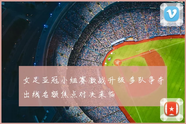 女足亚冠小组赛激战升级 多队争夺出线名额焦点对决来临